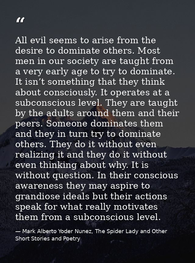 All evil seems to arise from the desire to dominate others. Most men in our society are taught from a very early age to  — Mark Alberto Yoder Nunez, The Spider Lady and Other Short Stories and Poetry