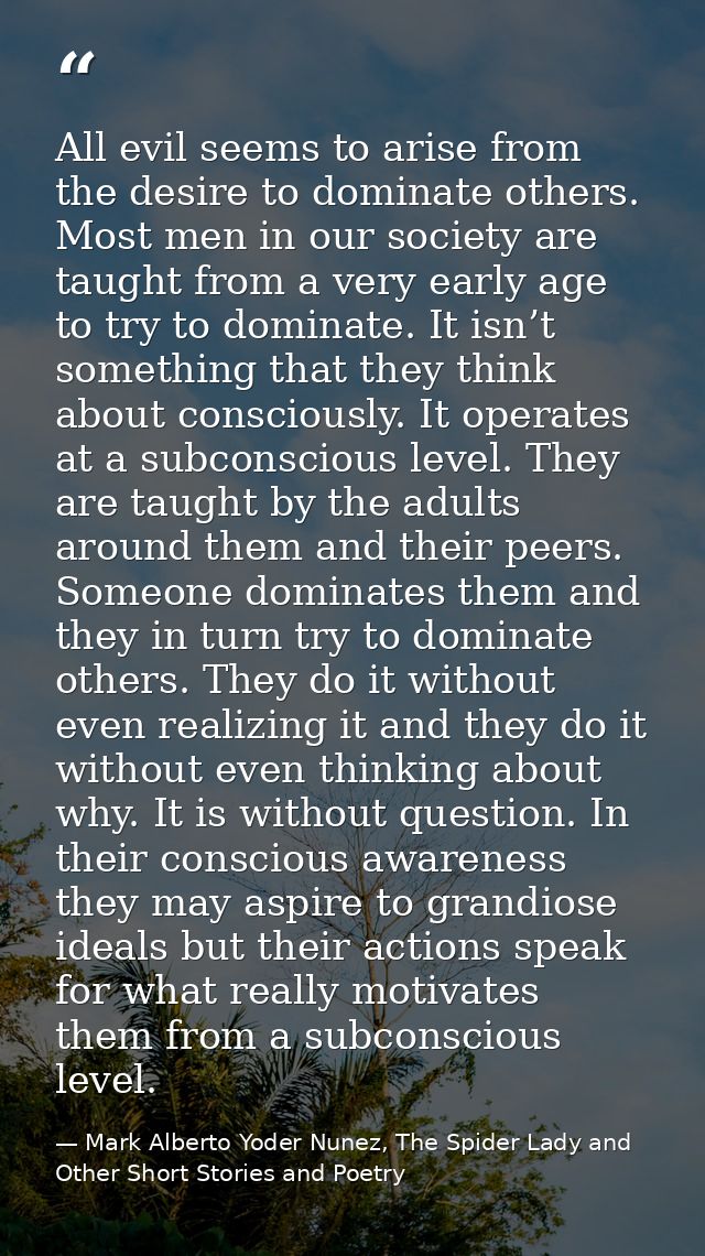 All evil seems to arise from the desire to dominate others. Most men in our society are taught from a very early age to  — Mark Alberto Yoder Nunez, The Spider Lady and Other Short Stories and Poetry