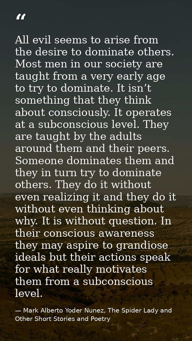 All evil seems to arise from the desire to dominate others. Most men in our society are taught from a very early age to  — Mark Alberto Yoder Nunez, The Spider Lady and Other Short Stories and Poetry