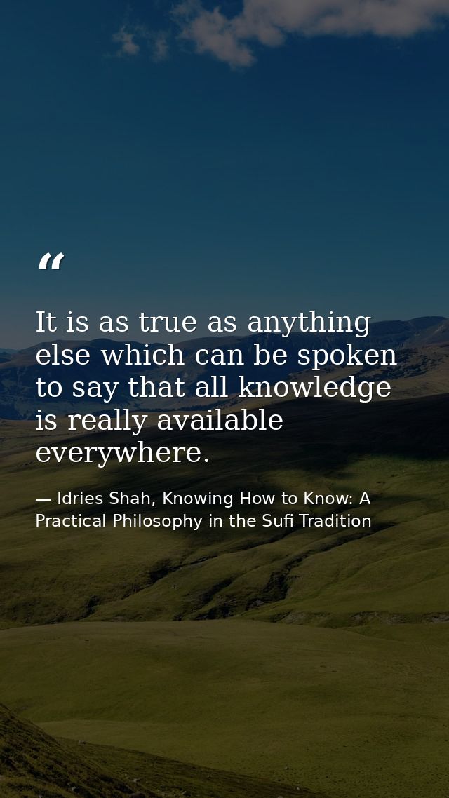 It is as true as anything else which can be spoken to say that all knowledge is really available everywhere. — Idries Shah, Knowing How to Know: A Practical Philosophy in the Sufi Tradition