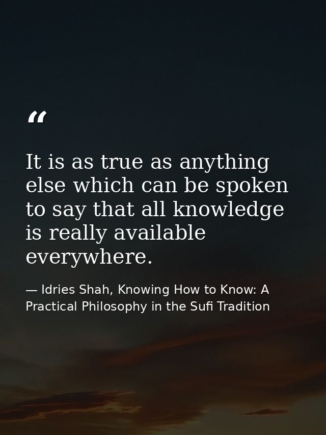 It is as true as anything else which can be spoken to say that all knowledge is really available everywhere. — Idries Shah, Knowing How to Know: A Practical Philosophy in the Sufi Tradition