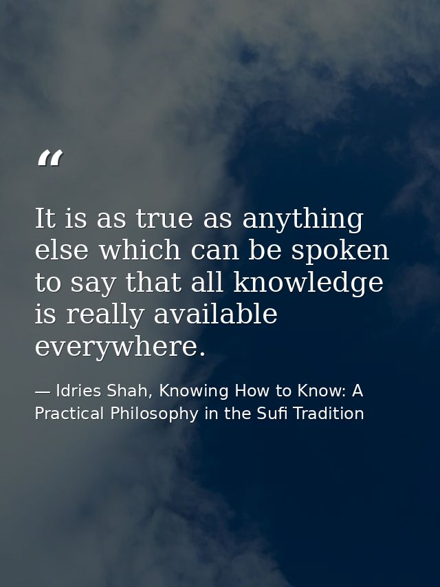 It is as true as anything else which can be spoken to say that all knowledge is really available everywhere. — Idries Shah, Knowing How to Know: A Practical Philosophy in the Sufi Tradition