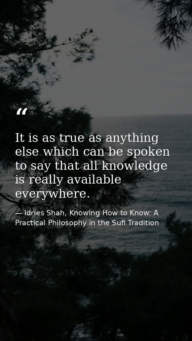 It is as true as anything else which can be spoken to say that all knowledge is really available everywhere. — Idries Shah, Knowing How to Know: A Practical Philosophy in the Sufi Tradition