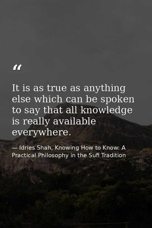 It is as true as anything else which can be spoken to say that all knowledge is really available everywhere. — Idries Shah, Knowing How to Know: A Practical Philosophy in the Sufi Tradition