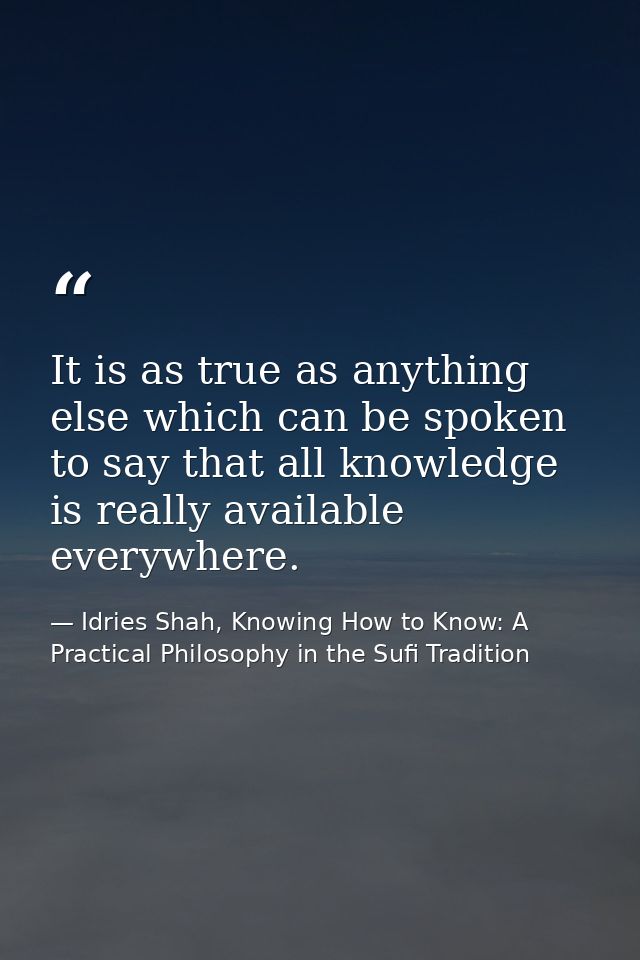 It is as true as anything else which can be spoken to say that all knowledge is really available everywhere. — Idries Shah, Knowing How to Know: A Practical Philosophy in the Sufi Tradition