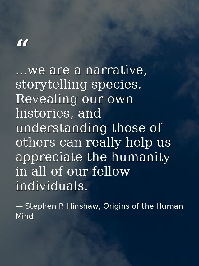 ...we are a narrative, storytelling species. Revealing our own histories, and understanding those of others can really h — Stephen P. Hinshaw, Origins of the Human Mind