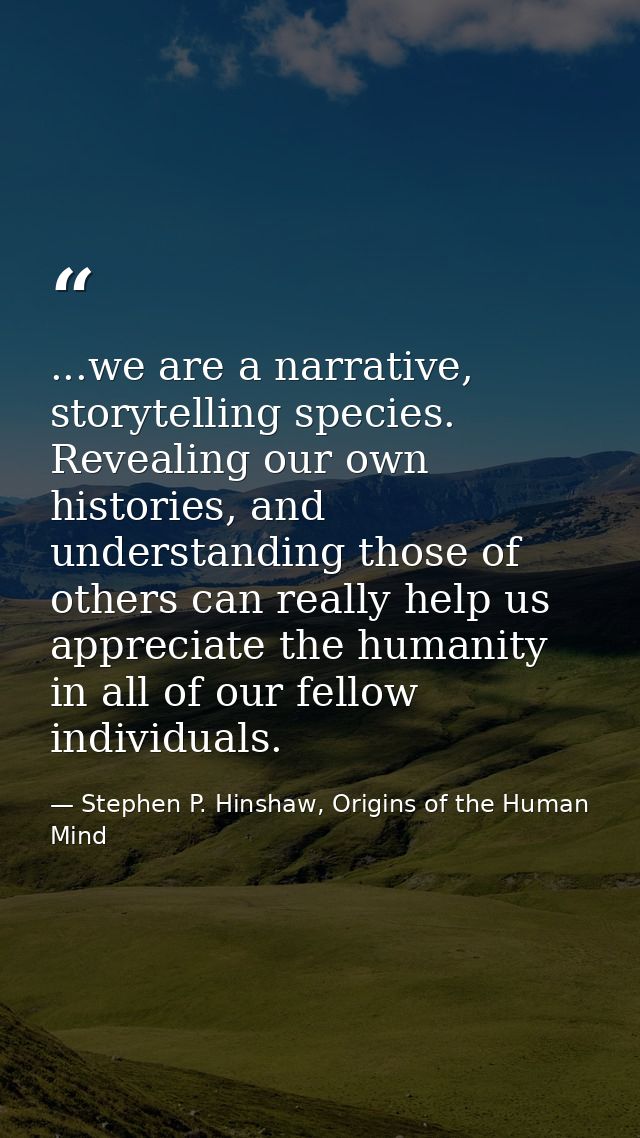 ...we are a narrative, storytelling species. Revealing our own histories, and understanding those of others can really h — Stephen P. Hinshaw, Origins of the Human Mind