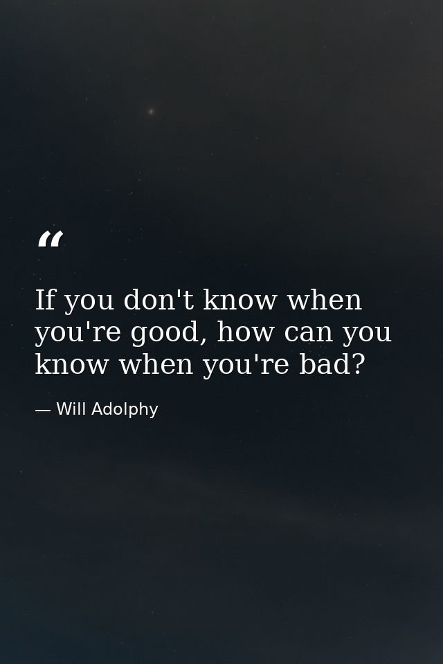 If you don't know when you're good, how can you know when you're bad? — Will Adolphy