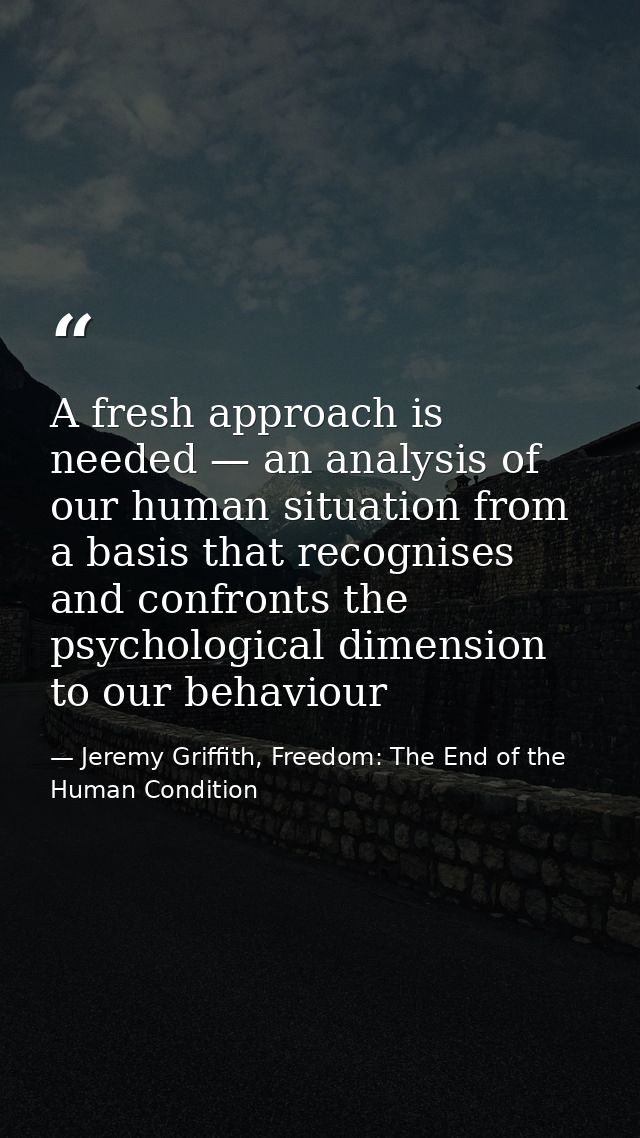 A fresh approach is needed — an analysis of our human situation from a basis that recognises and confronts the psycholog — Jeremy Griffith, Freedom: The End of the Human Condition