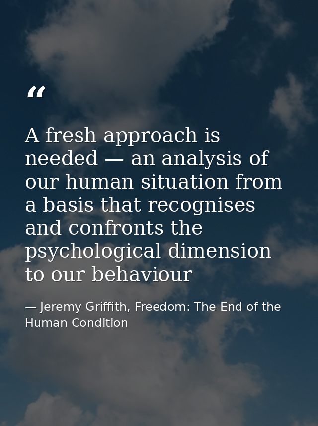 A fresh approach is needed — an analysis of our human situation from a basis that recognises and confronts the psycholog — Jeremy Griffith, Freedom: The End of the Human Condition