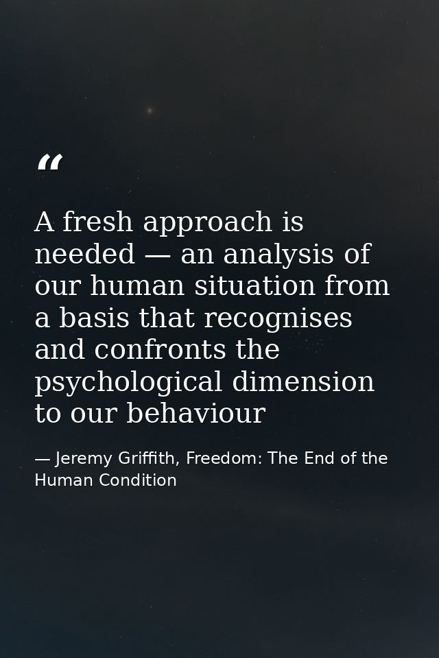 A fresh approach is needed — an analysis of our human situation from a basis that recognises and confronts the psycholog — Jeremy Griffith, Freedom: The End of the Human Condition