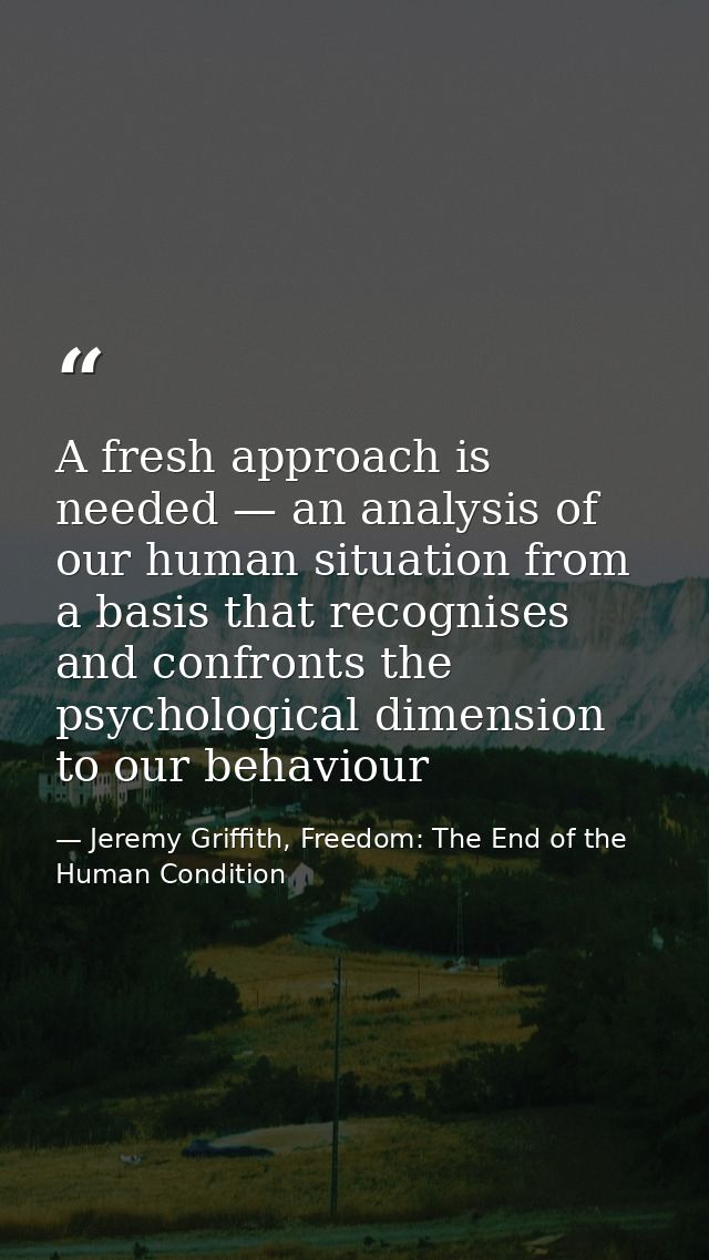 A fresh approach is needed — an analysis of our human situation from a basis that recognises and confronts the psycholog — Jeremy Griffith, Freedom: The End of the Human Condition