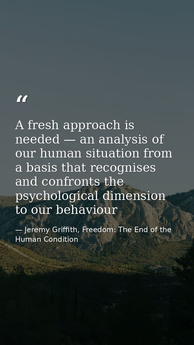 A fresh approach is needed — an analysis of our human situation from a basis that recognises and confronts the psycholog — Jeremy Griffith, Freedom: The End of the Human Condition