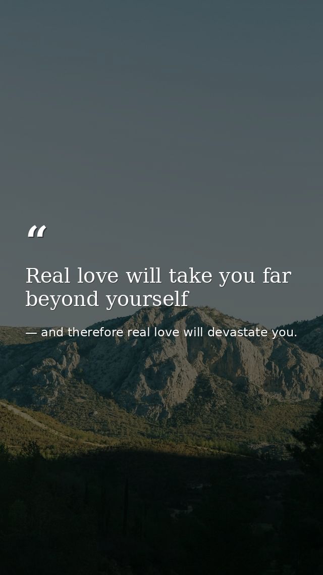 Real love will take you far beyond yourself — and therefore real love will devastate you.