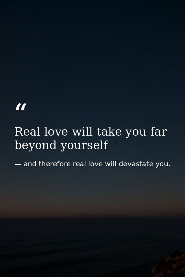 Real love will take you far beyond yourself — and therefore real love will devastate you.