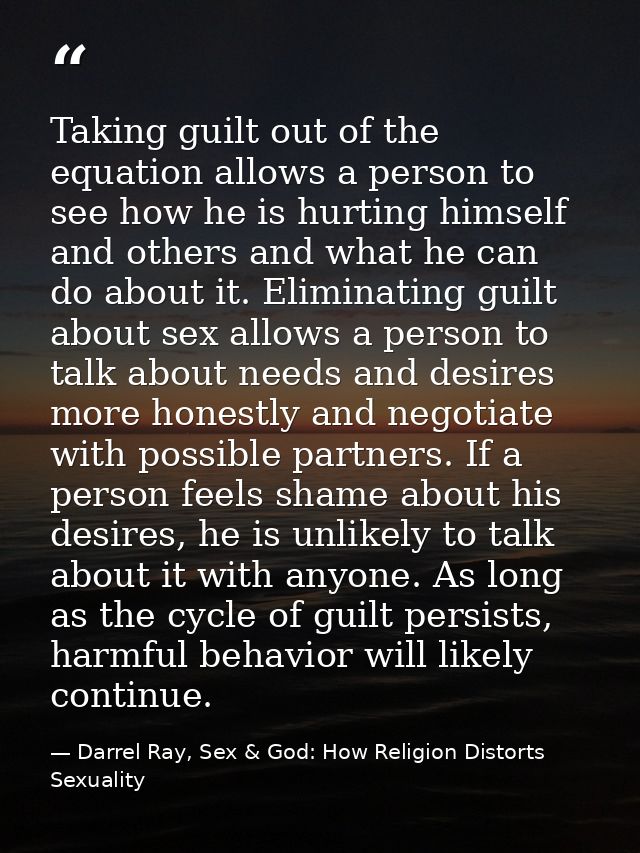 Taking guilt out of the equation allows a person to see how he is hurting himself and others and what he can do about it — Darrel Ray, Sex & God: How Religion Distorts Sexuality