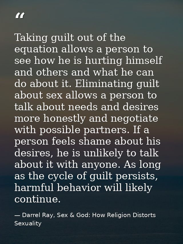 Taking guilt out of the equation allows a person to see how he is hurting himself and others and what he can do about it — Darrel Ray, Sex & God: How Religion Distorts Sexuality