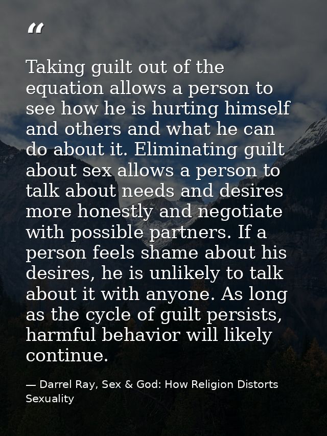 Taking guilt out of the equation allows a person to see how he is hurting himself and others and what he can do about it — Darrel Ray, Sex & God: How Religion Distorts Sexuality