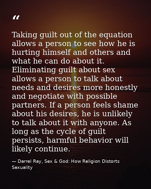 Taking guilt out of the equation allows a person to see how he is hurting himself and others and what he can do about it — Darrel Ray, Sex & God: How Religion Distorts Sexuality