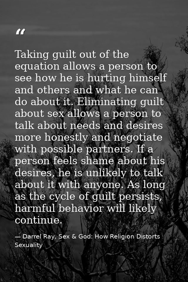 Taking guilt out of the equation allows a person to see how he is hurting himself and others and what he can do about it — Darrel Ray, Sex & God: How Religion Distorts Sexuality