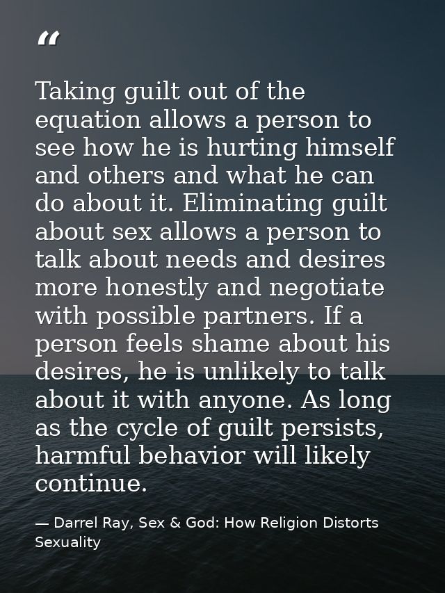 Taking guilt out of the equation allows a person to see how he is hurting himself and others and what he can do about it — Darrel Ray, Sex & God: How Religion Distorts Sexuality