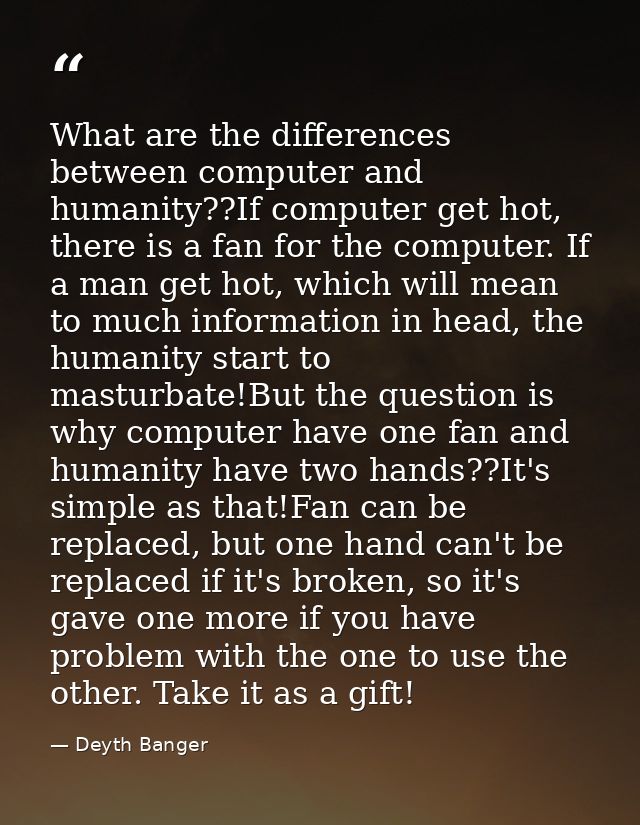 What are the differences between computer and humanity??If computer get hot, there is a fan for the computer. If a man g — Deyth Banger