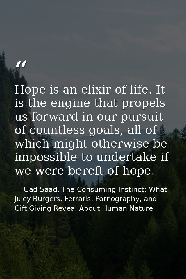 Hope is an elixir of life. It is the engine that propels us forward in our pursuit of countless goals, all of which migh — Gad Saad, The Consuming Instinct: What Juicy Burgers, Ferraris, Pornography, and Gift Giving Reveal About Human Nature