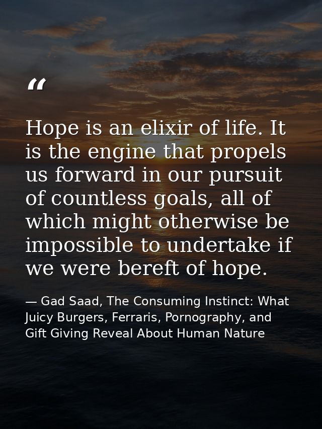 Hope is an elixir of life. It is the engine that propels us forward in our pursuit of countless goals, all of which migh — Gad Saad, The Consuming Instinct: What Juicy Burgers, Ferraris, Pornography, and Gift Giving Reveal About Human Nature