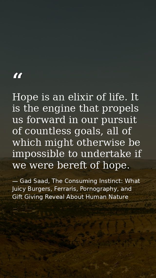 Hope is an elixir of life. It is the engine that propels us forward in our pursuit of countless goals, all of which migh — Gad Saad, The Consuming Instinct: What Juicy Burgers, Ferraris, Pornography, and Gift Giving Reveal About Human Nature
