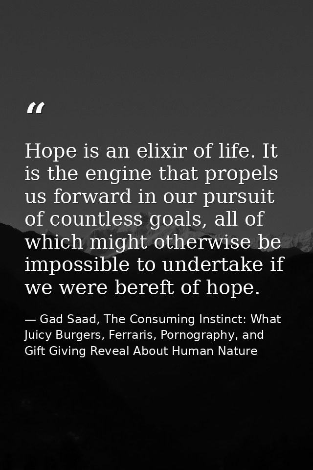 Hope is an elixir of life. It is the engine that propels us forward in our pursuit of countless goals, all of which migh — Gad Saad, The Consuming Instinct: What Juicy Burgers, Ferraris, Pornography, and Gift Giving Reveal About Human Nature