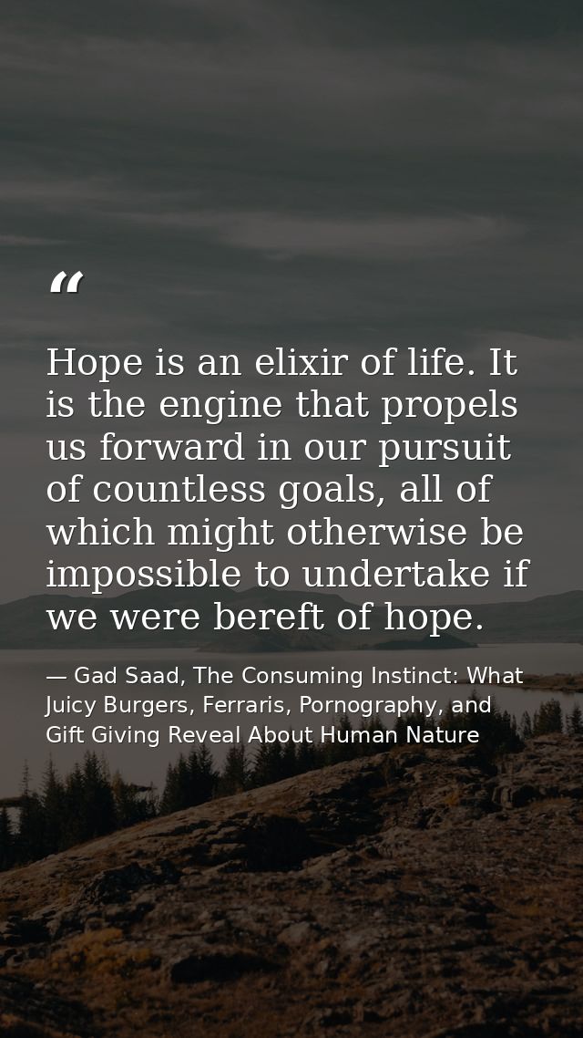 Hope is an elixir of life. It is the engine that propels us forward in our pursuit of countless goals, all of which migh — Gad Saad, The Consuming Instinct: What Juicy Burgers, Ferraris, Pornography, and Gift Giving Reveal About Human Nature