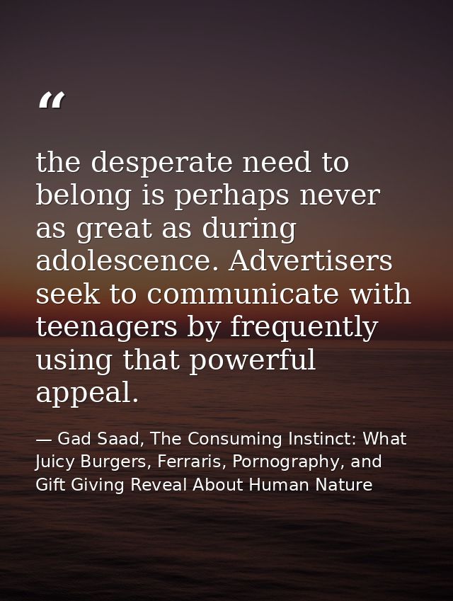 the desperate need to belong is perhaps never as great as during adolescence. Advertisers seek to communicate with teena — Gad Saad, The Consuming Instinct: What Juicy Burgers, Ferraris, Pornography, and Gift Giving Reveal About Human Nature