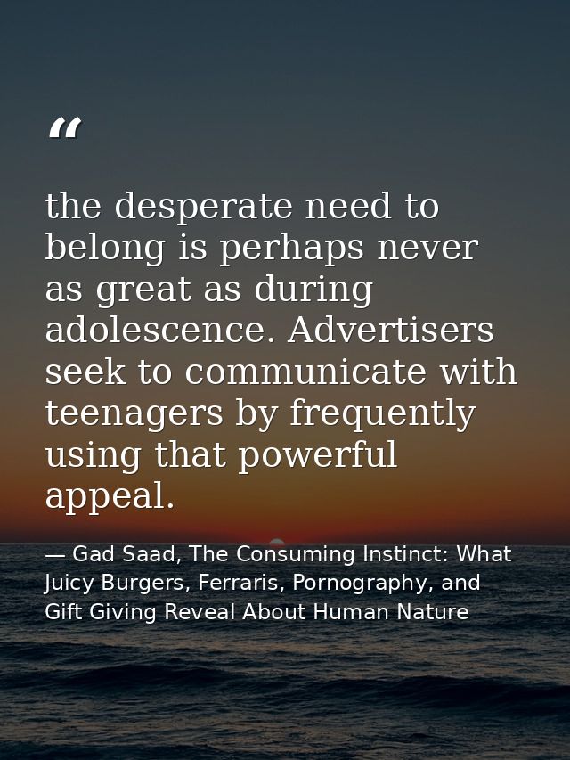 the desperate need to belong is perhaps never as great as during adolescence. Advertisers seek to communicate with teena — Gad Saad, The Consuming Instinct: What Juicy Burgers, Ferraris, Pornography, and Gift Giving Reveal About Human Nature