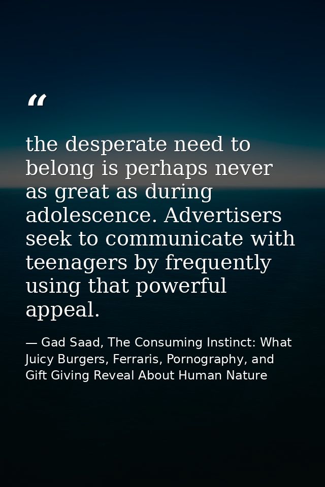 the desperate need to belong is perhaps never as great as during adolescence. Advertisers seek to communicate with teena — Gad Saad, The Consuming Instinct: What Juicy Burgers, Ferraris, Pornography, and Gift Giving Reveal About Human Nature