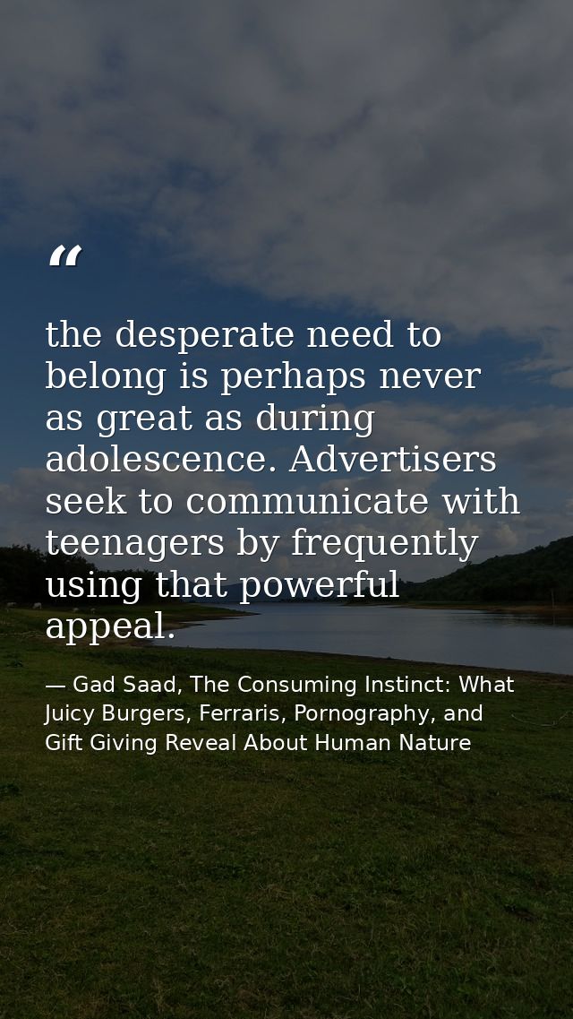 the desperate need to belong is perhaps never as great as during adolescence. Advertisers seek to communicate with teena — Gad Saad, The Consuming Instinct: What Juicy Burgers, Ferraris, Pornography, and Gift Giving Reveal About Human Nature