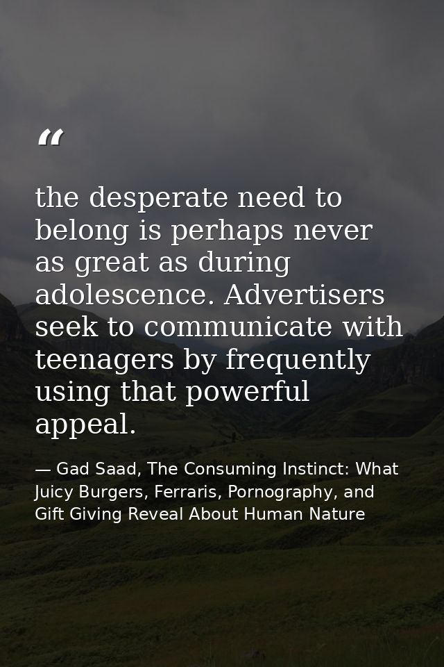 the desperate need to belong is perhaps never as great as during adolescence. Advertisers seek to communicate with teena — Gad Saad, The Consuming Instinct: What Juicy Burgers, Ferraris, Pornography, and Gift Giving Reveal About Human Nature