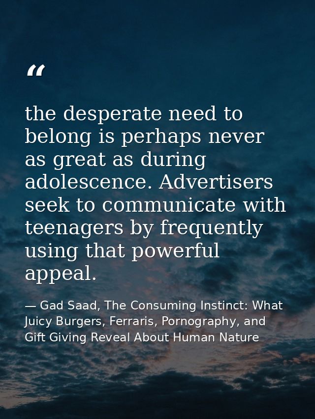 the desperate need to belong is perhaps never as great as during adolescence. Advertisers seek to communicate with teena — Gad Saad, The Consuming Instinct: What Juicy Burgers, Ferraris, Pornography, and Gift Giving Reveal About Human Nature