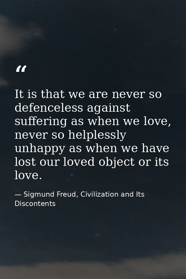 It is that we are never so defenceless against suffering as when we love, never so helplessly unhappy as when we have lo — Sigmund Freud, Civilization and Its Discontents