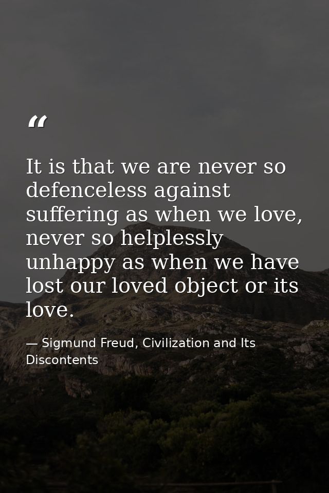 It is that we are never so defenceless against suffering as when we love, never so helplessly unhappy as when we have lo — Sigmund Freud, Civilization and Its Discontents