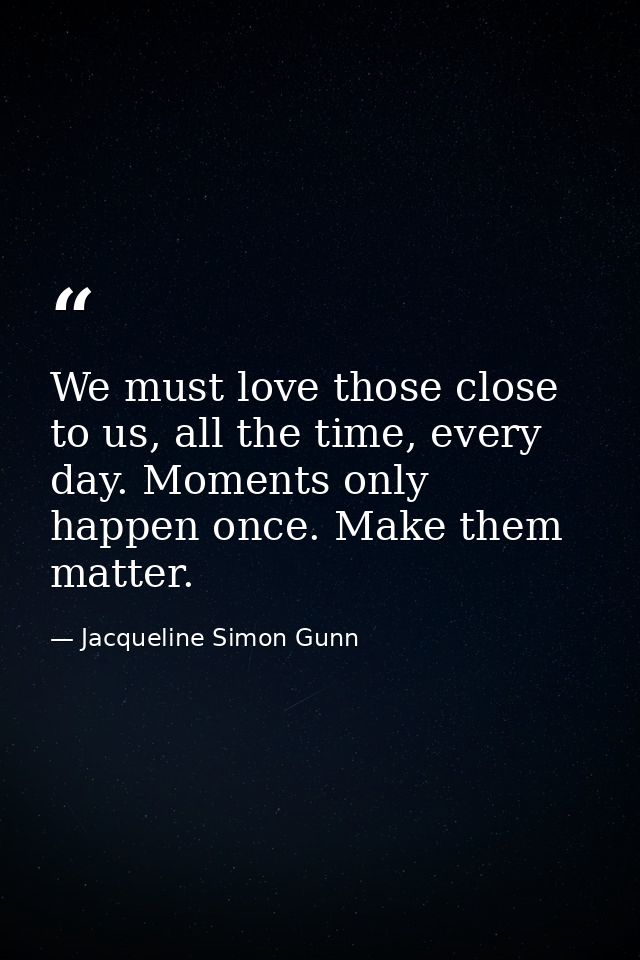 We must love those close to us, all the time, every day. Moments only happen once. Make them matter. — Jacqueline Simon Gunn