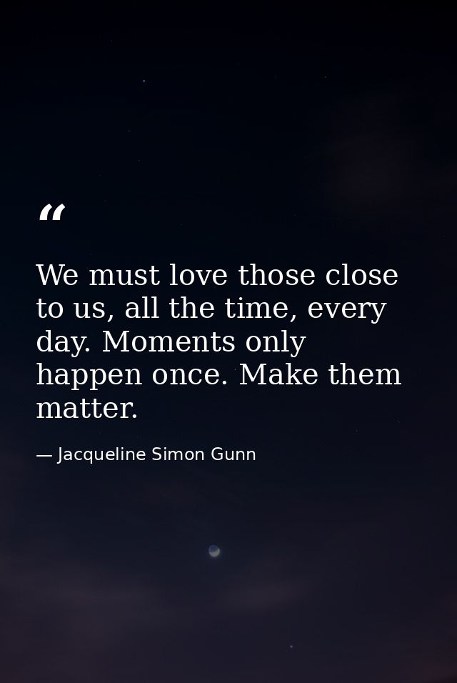 We must love those close to us, all the time, every day. Moments only happen once. Make them matter. — Jacqueline Simon Gunn