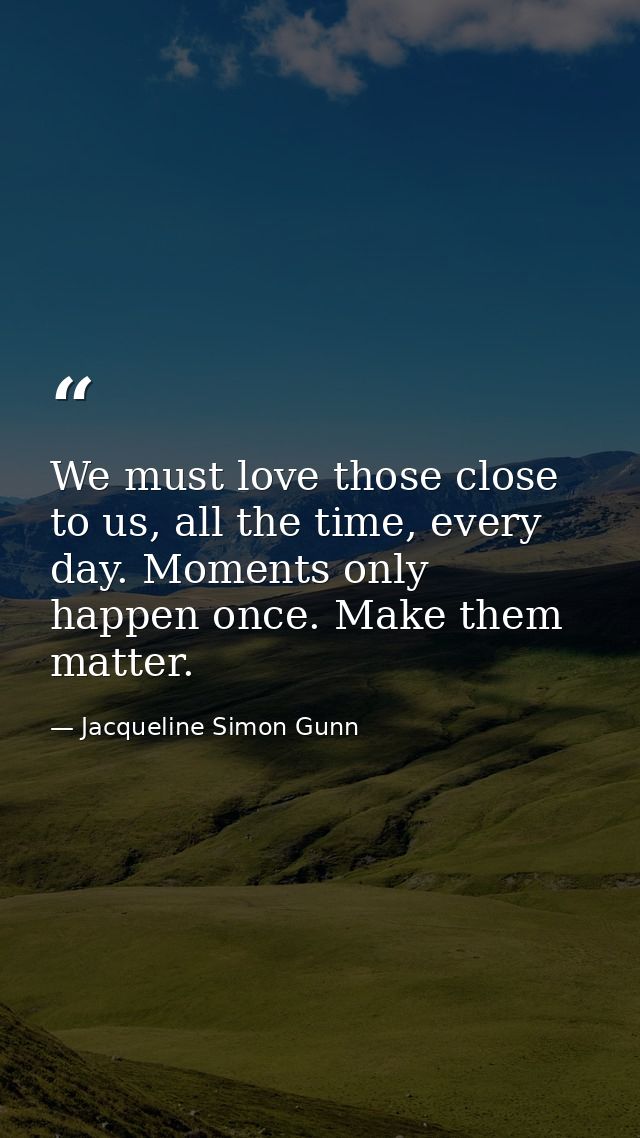 We must love those close to us, all the time, every day. Moments only happen once. Make them matter. — Jacqueline Simon Gunn