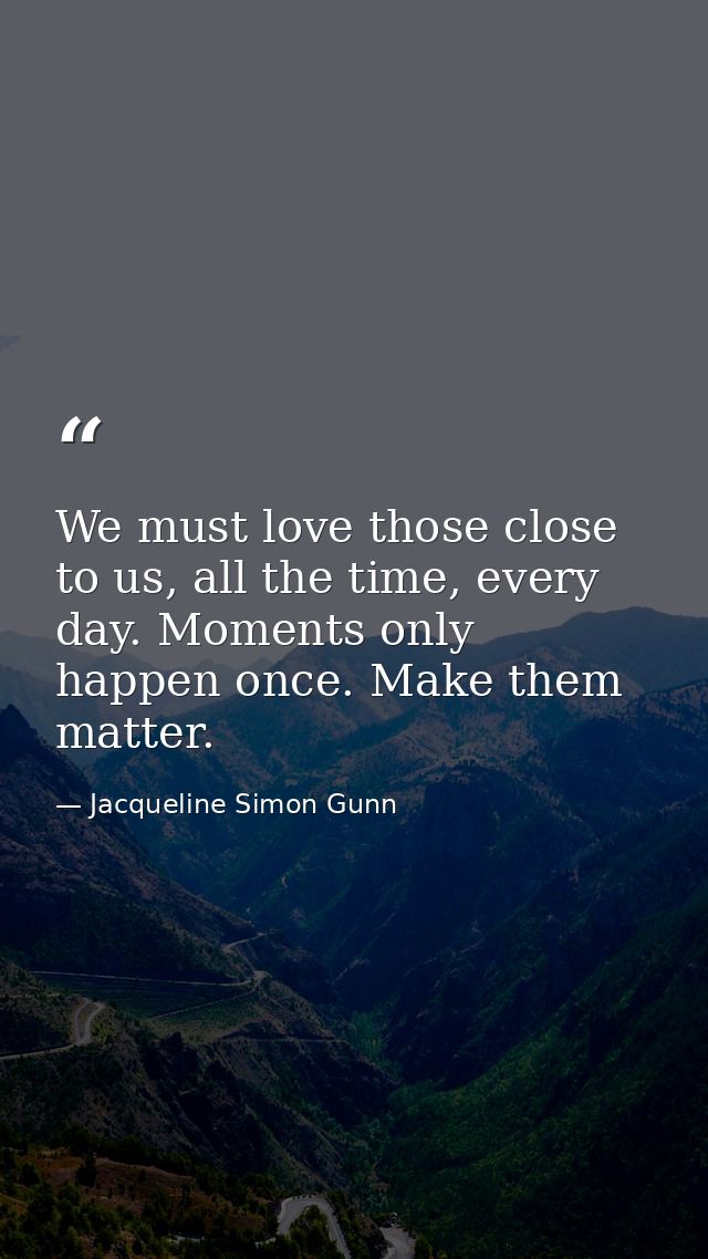 We must love those close to us, all the time, every day. Moments only happen once. Make them matter. — Jacqueline Simon Gunn