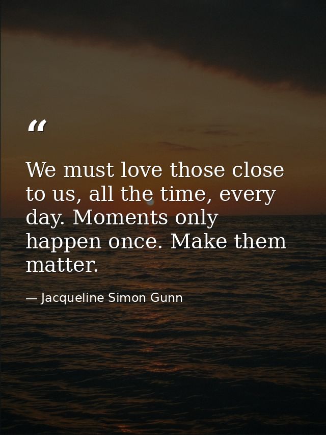 We must love those close to us, all the time, every day. Moments only happen once. Make them matter. — Jacqueline Simon Gunn