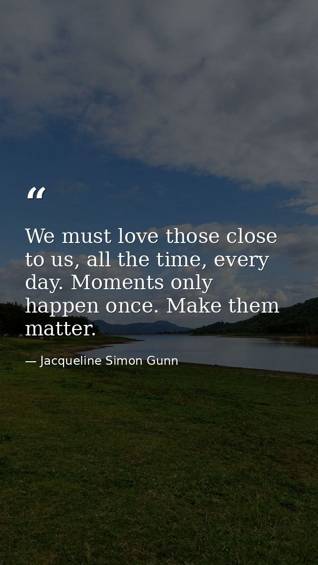 We must love those close to us, all the time, every day. Moments only happen once. Make them matter. — Jacqueline Simon Gunn