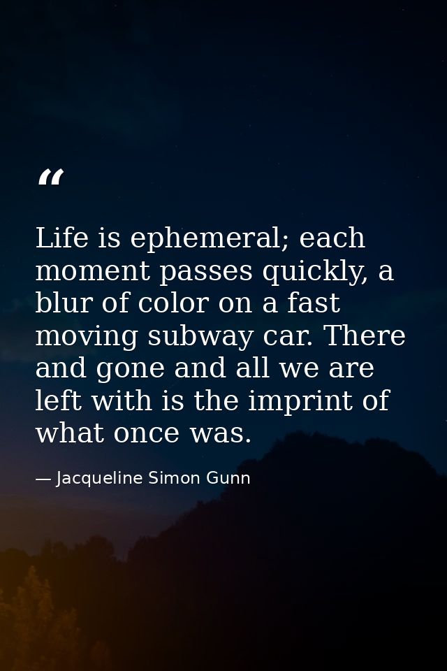 Life is ephemeral; each moment passes quickly, a blur of color on a fast moving subway car. There and gone and all we ar — Jacqueline Simon Gunn