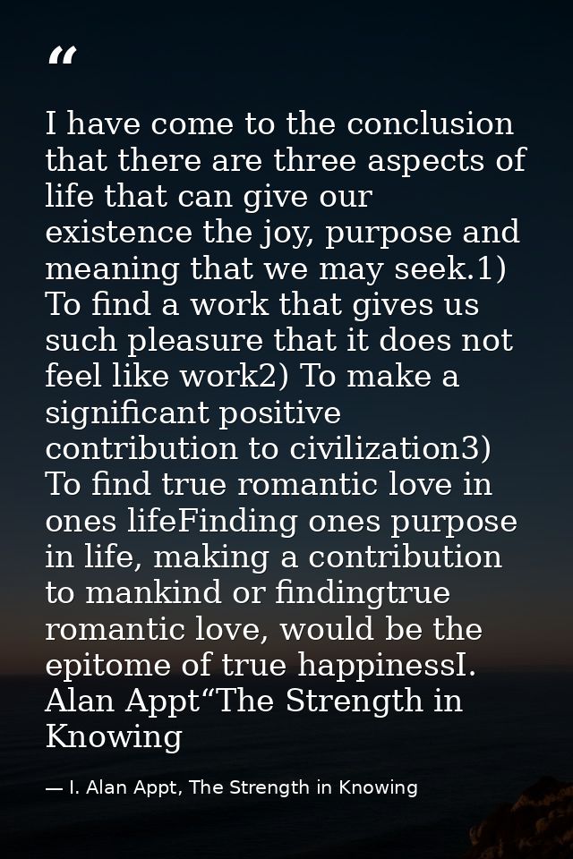I have come to the conclusion that there are three aspects of life that can give our existence the joy, purpose and mean — I. Alan Appt, The Strength in Knowing