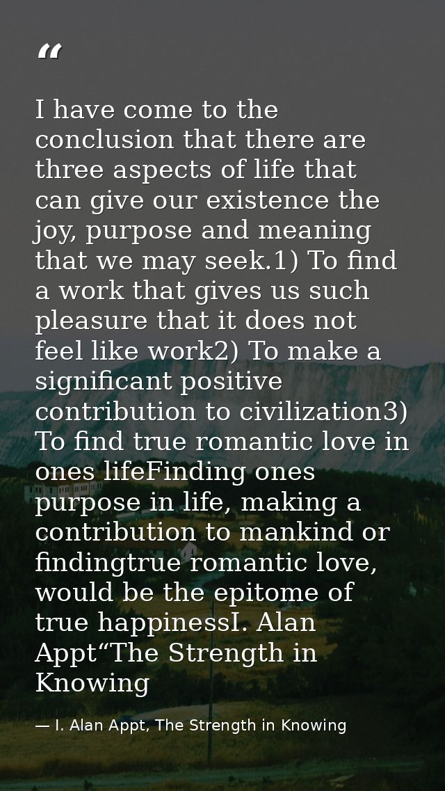 I have come to the conclusion that there are three aspects of life that can give our existence the joy, purpose and mean — I. Alan Appt, The Strength in Knowing