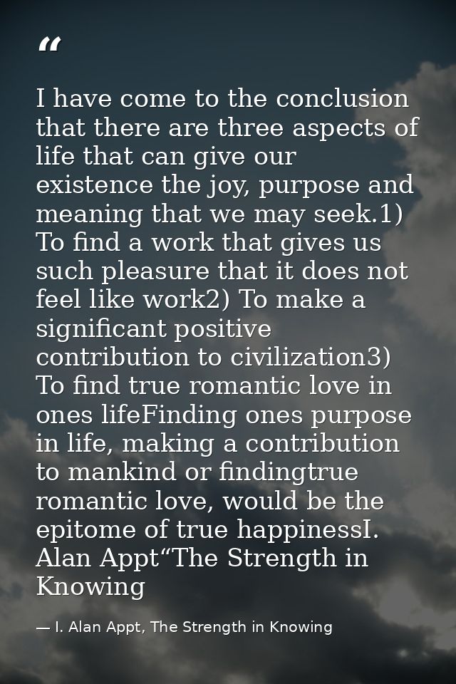 I have come to the conclusion that there are three aspects of life that can give our existence the joy, purpose and mean — I. Alan Appt, The Strength in Knowing
