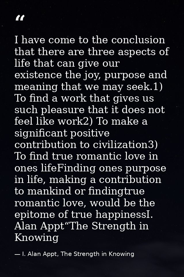 I have come to the conclusion that there are three aspects of life that can give our existence the joy, purpose and mean — I. Alan Appt, The Strength in Knowing